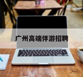 贵州广州高端伴游雇用(广州私家助理伴游雇用)